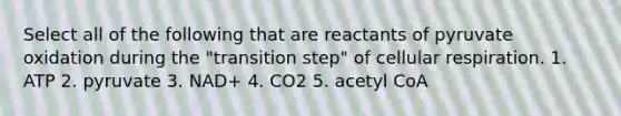 Select all of the following that are reactants of pyruvate oxidation during the "transition step" of cellular respiration. 1. ATP 2. pyruvate 3. NAD+ 4. CO2 5. acetyl CoA