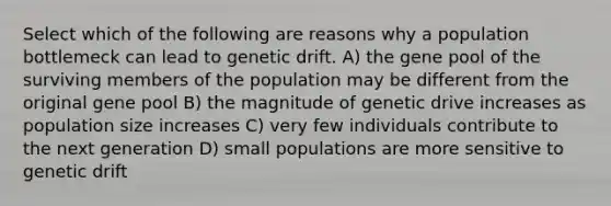 Select which of the following are reasons why a population bottlemeck can lead to genetic drift. A) the gene pool of the surviving members of the population may be different from the original gene pool B) the magnitude of genetic drive increases as population size increases C) very few individuals contribute to the next generation D) small populations are more sensitive to genetic drift