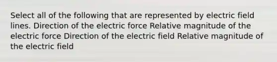 Select all of the following that are represented by electric field lines. Direction of the electric force Relative magnitude of the electric force Direction of the electric field Relative magnitude of the electric field