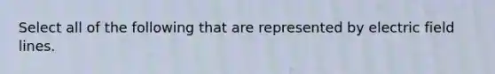 Select all of the following that are represented by electric field lines.