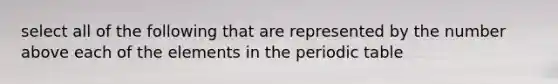 select all of the following that are represented by the number above each of the elements in the periodic table