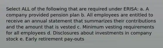 Select ALL of the following that are required under ERISA: a. A company provided pension plan b. All employees are entitled to receive an annual statement that summarizes their contributions and the amount that is vested c. Minimum vesting requirements for all employees d. Disclosures about investments in company stock e. Early retirement pay-outs