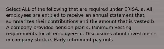 Select ALL of the following that are required under ERISA. a. All employees are entitled to receive an annual statement that summarizes their contributions and the amount that is vested b. A company provided pension plan c. Minimum vesting requirements for all employees d. Disclosures about investments in company stock e. Early retirement pay-outs