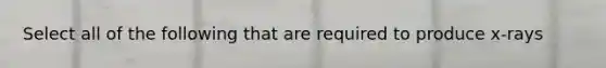 Select all of the following that are required to produce x-rays