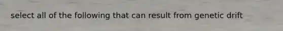 select all of the following that can result from genetic drift