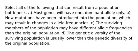 Select all of the following that can result from a population bottleneck. a) Most genes will have one, dominant allele only. b) New mutations have been introduced into the population, which may result in changes in allele frequencies. c) The surviving members of the population may have different allele frequencies than the original population. d) The genetic diversity of the surviving population is usually lower than the genetic diversity of the original population.