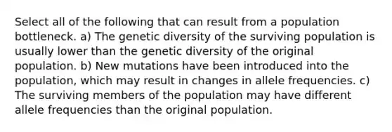 Select all of the following that can result from a population bottleneck. a) The genetic diversity of the surviving population is usually lower than the genetic diversity of the original population. b) New mutations have been introduced into the population, which may result in changes in allele frequencies. c) The surviving members of the population may have different allele frequencies than the original population.