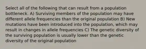 Select all of the following that can result from a population bottleneck. A) Surviving members of the population may have different allele frequencies than the original population B) New mutations have been introduced into the population, which may result in changes in allele frequencies C) The genetic diversity of the surviving population is usually lower than the genetic diversity of the original population