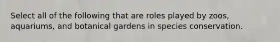 Select all of the following that are roles played by zoos, aquariums, and botanical gardens in species conservation.