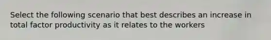 Select the following scenario that best describes an increase in total factor productivity as it relates to the workers