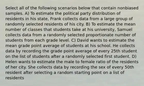 Select all of the following scenarios below that contain nonbiased samples. A) To estimate the political party distribution of residents in his state, Frank collects data from a large group of randomly selected residents of his city. B) To estimate the mean number of classes that students take at his university, Samuel collects data from a randomly selected proportionate number of students from each grade level. C) David wants to estimate the mean grade point average of students at his school. He collects data by recording the grade point average of every 25th student on the list of students after a randomly selected first student. D) Helen wants to estimate the male to female ratio of the residents of her city. She collects data by recording the sex of every 50th resident after selecting a random starting point on a list of residents