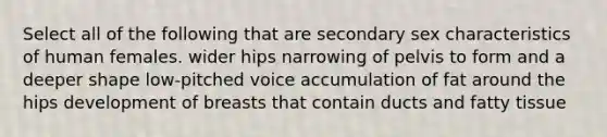 Select all of the following that are secondary sex characteristics of human females. wider hips narrowing of pelvis to form and a deeper shape low-pitched voice accumulation of fat around the hips development of breasts that contain ducts and fatty tissue