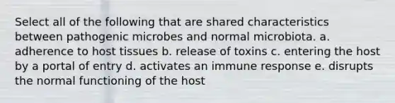 Select all of the following that are shared characteristics between pathogenic microbes and normal microbiota. a. adherence to host tissues b. release of toxins c. entering the host by a portal of entry d. activates an immune response e. disrupts the normal functioning of the host