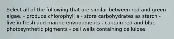 Select all of the following that are similar between red and green algae. - produce chlorophyll a - store carbohydrates as starch - live in fresh and marine environments - contain red and blue photosynthetic pigments - cell walls containing cellulose