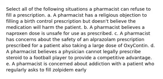 Select all of the following situations a pharmacist can refuse to fill a prescription. a. A pharmacist has a religious objection to filling a birth control prescription but doesn't believe the medication will harm the patient. b. A pharmacist believes a naproxen dose is unsafe for use as prescribed. c. A pharmacist has concerns about the safety of an alprazolam prescription prescribed for a patient also taking a large dose of OxyContin. d. A pharmacist believes a physician cannot legally prescribe steroid to a football player to provide a competitive advantage. e. A pharmacist is concerned about addiction with a patient who regularly asks to fill zolpidem early