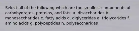 Select all of the following which are the smallest components of carbohydrates, proteins, and fats. a. disaccharides b. monosaccharides c. fatty acids d. diglycerides e. triglycerides f. amino acids g. polypeptides h. polysaccharides