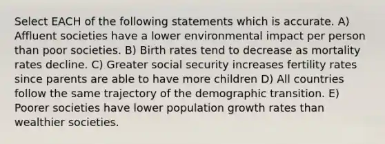 Select EACH of the following statements which is accurate. A) Affluent societies have a lower environmental impact per person than poor societies. B) Birth rates tend to decrease as mortality rates decline. C) Greater social security increases fertility rates since parents are able to have more children D) All countries follow the same trajectory of the demographic transition. E) Poorer societies have lower population growth rates than wealthier societies.