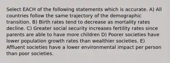 Select EACH of the following statements which is accurate. A) All countries follow the same trajectory of the demographic transition. B) Birth rates tend to decrease as mortality rates decline. C) Greater social security increases fertility rates since parents are able to have more children D) Poorer societies have lower population growth rates than wealthier societies. E) Affluent societies have a lower environmental impact per person than poor societies.