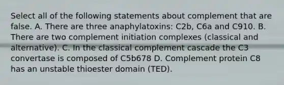 Select all of the following statements about complement that are false. A. There are three anaphylatoxins: C2b, C6a and C910. B. There are two complement initiation complexes (classical and alternative). C. In the classical complement cascade the C3 convertase is composed of C5b678 D. Complement protein C8 has an unstable thioester domain (TED).