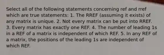 Select all of the following statements concerning ref and rref which are true statements: 1. The RREF (assuming it exists) of any matrix is unique. 2. Not every matrix can be put into RREF. 3. Every matrix has exactly one REF. 4. The number of leading 1s in a REF of a matrix is independent of which REF. 5. In any REF of a matrix, the positions of the leading 1s are independent of which REF.