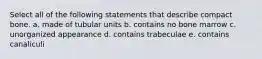 Select all of the following statements that describe compact bone. a. made of tubular units b. contains no bone marrow c. unorganized appearance d. contains trabeculae e. contains canaliculi