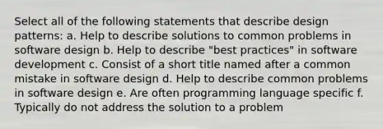 Select all of the following statements that describe design patterns: a. Help to describe solutions to common problems in software design b. Help to describe "best practices" in software development c. Consist of a short title named after a common mistake in software design d. Help to describe common problems in software design e. Are often programming language specific f. Typically do not address the solution to a problem