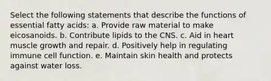 Select the following statements that describe the functions of essential fatty acids: a. Provide raw material to make eicosanoids. b. Contribute lipids to the CNS. c. Aid in heart muscle growth and repair. d. Positively help in regulating immune cell function. e. Maintain skin health and protects against water loss.