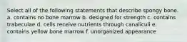 Select all of the following statements that describe spongy bone. a. contains no bone marrow b. designed for strength c. contains trabeculae d. cells receive nutrients through canaliculi e. contains yellow bone marrow f. unorganized appearance