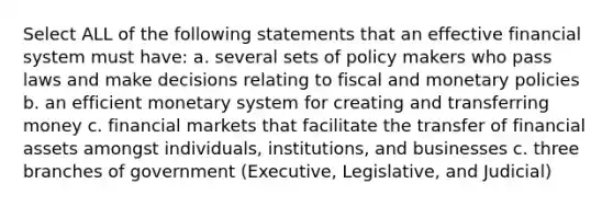 Select ALL of the following statements that an effective financial system must have: a. several sets of policy makers who pass laws and make decisions relating to fiscal and monetary policies b. an efficient monetary system for creating and transferring money c. financial markets that facilitate the transfer of financial assets amongst individuals, institutions, and businesses c. three branches of government (Executive, Legislative, and Judicial)