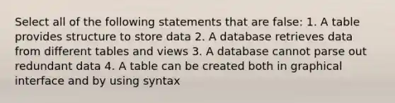 Select all of the following statements that are false: 1. A table provides structure to store data 2. A database retrieves data from different tables and views 3. A database cannot parse out redundant data 4. A table can be created both in graphical interface and by using syntax