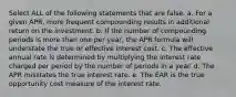 Select ALL of the following statements that are false. a. For a given APR, more frequent compounding results in additional return on the investment. b. If the number of compounding periods is more than one per year, the APR formula will understate the true or effective interest cost. c. The effective annual rate is determined by multiplying the interest rate charged per period by the number of periods in a year. d. The APR misstates the true interest rate. e. The EAR is the true opportunity cost measure of the interest rate.