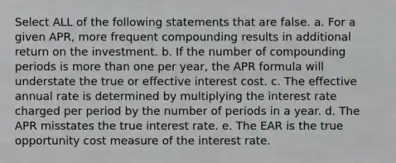 Select ALL of the following statements that are false. a. For a given APR, more frequent compounding results in additional return on the investment. b. If the number of compounding periods is more than one per year, the APR formula will understate the true or effective interest cost. c. The effective annual rate is determined by multiplying the interest rate charged per period by the number of periods in a year. d. The APR misstates the true interest rate. e. The EAR is the true opportunity cost measure of the interest rate.