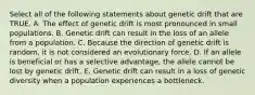 Select all of the following statements about genetic drift that are TRUE. A. The effect of genetic drift is most pronounced in small populations. B. Genetic drift can result in the loss of an allele from a population. C. Because the direction of genetic drift is random, it is not considered an evolutionary force. D. If an allele is beneficial or has a selective advantage, the allele cannot be lost by genetic drift. E. Genetic drift can result in a loss of genetic diversity when a population experiences a bottleneck.