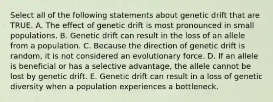 Select all of the following statements about genetic drift that are TRUE. A. The effect of genetic drift is most pronounced in small populations. B. Genetic drift can result in the loss of an allele from a population. C. Because the direction of genetic drift is random, it is not considered an evolutionary force. D. If an allele is beneficial or has a selective advantage, the allele cannot be lost by genetic drift. E. Genetic drift can result in a loss of genetic diversity when a population experiences a bottleneck.