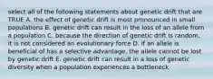 select all of the following statements about genetic drift that are TRUE A. the effect of genetic drift is most pronounced in small populations B. genetic drift can result in the loss of an allele from a population C. because the direction of genetic drift is random, it is not considered an evolutionary force D. if an allele is beneficial of has a selective advantage, the allele cannot be lost by genetic drift E. genetic drift can result in a loss of genetic diversity when a population experiences a bottleneck