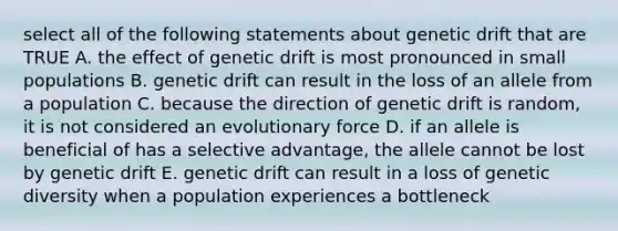 select all of the following statements about genetic drift that are TRUE A. the effect of genetic drift is most pronounced in small populations B. genetic drift can result in the loss of an allele from a population C. because the direction of genetic drift is random, it is not considered an evolutionary force D. if an allele is beneficial of has a selective advantage, the allele cannot be lost by genetic drift E. genetic drift can result in a loss of genetic diversity when a population experiences a bottleneck