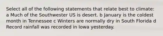 Select all of the following statements that relate best to climate: a Much of the Southwester US is desert. b January is the coldest month in Tennessee c Winters are normally dry in South Florida d Record rainfall was recorded in Iowa yesterday.