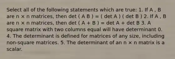 Select all of the following statements which are true: 1. If A , B are n × n matrices, then det ( A B ) = ( det A ) ( det B ) 2. If A , B are n × n matrices, then det ( A + B ) = det A + det B 3. A square matrix with two columns equal will have determinant 0. 4. The determinant is defined for matrices of any size, including non-square matrices. 5. The determinant of an n × n matrix is a scalar.