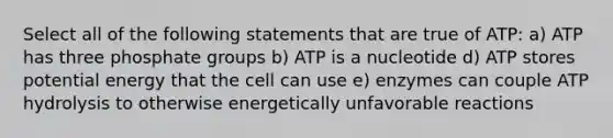 Select all of the following statements that are true of ATP: a) ATP has three phosphate groups b) ATP is a nucleotide d) ATP stores potential energy that the cell can use e) enzymes can couple ATP hydrolysis to otherwise energetically unfavorable reactions