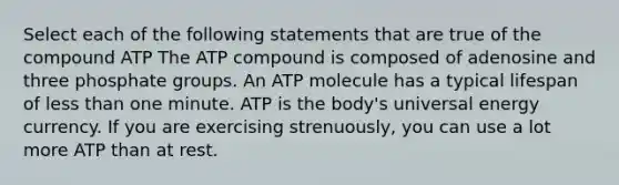 Select each of the following statements that are true of the compound ATP The ATP compound is composed of adenosine and three phosphate groups. An ATP molecule has a typical lifespan of less than one minute. ATP is the body's universal energy currency. If you are exercising strenuously, you can use a lot more ATP than at rest.