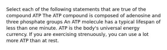 Select each of the following statements that are true of the compound ATP The ATP compound is composed of adenosine and three phosphate groups An ATP molecule has a typical lifespan of less than one minute. ATP is the body's universal energy currency. If you are exercising strenuously, you can use a lot more ATP than at rest.