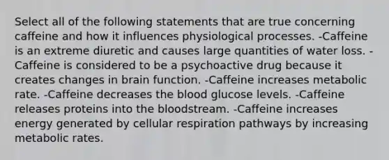 Select all of the following statements that are true concerning caffeine and how it influences physiological processes. -Caffeine is an extreme diuretic and causes large quantities of water loss. -Caffeine is considered to be a psychoactive drug because it creates changes in brain function. -Caffeine increases metabolic rate. -Caffeine decreases the blood glucose levels. -Caffeine releases proteins into the bloodstream. -Caffeine increases energy generated by cellular respiration pathways by increasing metabolic rates.