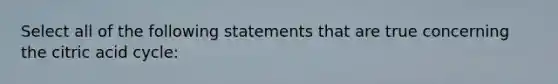 Select all of the following statements that are true concerning the citric acid cycle: