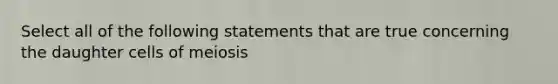 Select all of the following statements that are true concerning the daughter cells of meiosis