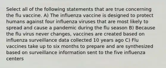 Select all of the following statements that are true concerning the flu vaccine. A) The influenza vaccine is designed to protect humans against four influenza viruses that are most likely to spread and cause a pandemic during the flu season B) Because the flu virus never changes, vaccines are created based on influenza surveillance data collected 10 years ago C) Flu vaccines take up to six months to prepare and are synthesized based on surveillance information sent to the five influenza centers