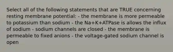 Select all of the following statements that are TRUE concerning resting membrane potential: - the membrane is more permeable to potassium than sodium - the Na+K+ATPase is allows the influx of sodium - sodium channels are closed - the membrane is permeable to fixed anions - the voltage-gated sodium channel is open