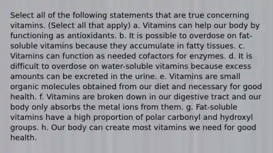 Select all of the following statements that are true concerning vitamins. (Select all that apply) a. Vitamins can help our body by functioning as antioxidants. b. It is possible to overdose on fat-soluble vitamins because they accumulate in fatty tissues. c. Vitamins can function as needed cofactors for enzymes. d. It is difficult to overdose on water-soluble vitamins because excess amounts can be excreted in the urine. e. Vitamins are small organic molecules obtained from our diet and necessary for good health. f. Vitamins are broken down in our digestive tract and our body only absorbs the metal ions from them. g. Fat-soluble vitamins have a high proportion of polar carbonyl and hydroxyl groups. h. Our body can create most vitamins we need for good health.