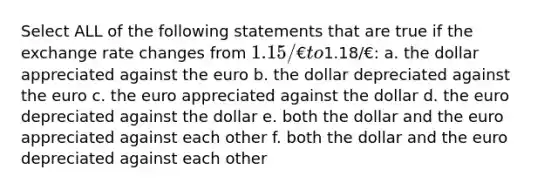 Select ALL of the following statements that are true if the exchange rate changes from 1.15/€ to1.18/€: a. the dollar appreciated against the euro b. the dollar depreciated against the euro c. the euro appreciated against the dollar d. the euro depreciated against the dollar e. both the dollar and the euro appreciated against each other f. both the dollar and the euro depreciated against each other