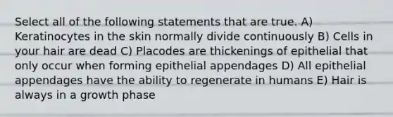 Select all of the following statements that are true. A) Keratinocytes in the skin normally divide continuously B) Cells in your hair are dead C) Placodes are thickenings of epithelial that only occur when forming epithelial appendages D) All epithelial appendages have the ability to regenerate in humans E) Hair is always in a growth phase