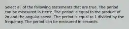 Select all of the following statements that are true. The period can be measured in Hertz. The period is equal to the product of 2π and the angular speed. The period is equal to 1 divided by the frequency. The period can be measured in seconds.